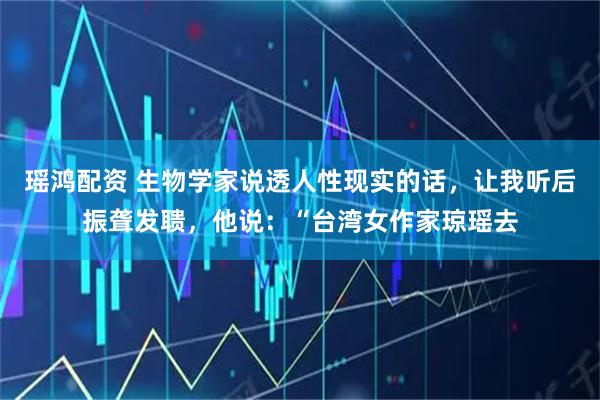 瑶鸿配资 生物学家说透人性现实的话，让我听后振聋发聩，他说：“台湾女作家琼瑶去