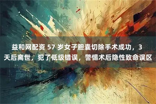 益和网配资 57 岁女子胆囊切除手术成功，3 天后离世，犯了低级错误，警惕术后隐性致命误区